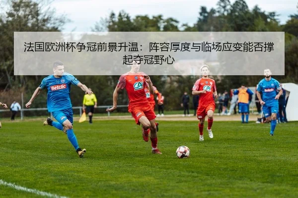 法国欧洲杯争冠前景升温：阵容厚度与临场应变能否撑起夺冠野心